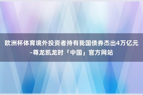 欧洲杯体育境外投资者持有我国债券杰出4万亿元-尊龙凯龙时「中国」官方网站