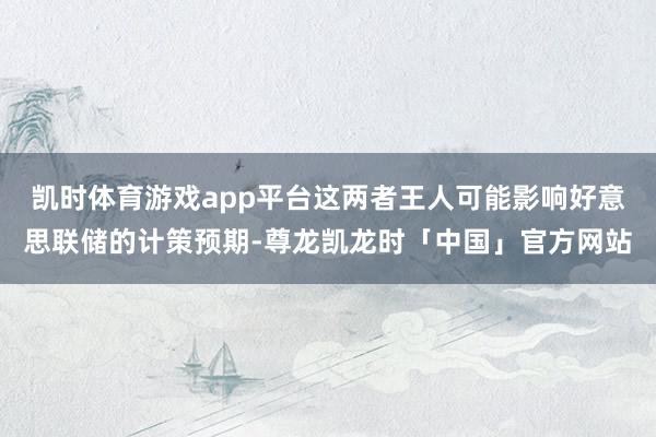 凯时体育游戏app平台这两者王人可能影响好意思联储的计策预期-尊龙凯龙时「中国」官方网站