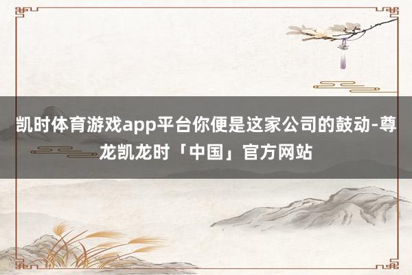 凯时体育游戏app平台你便是这家公司的鼓动-尊龙凯龙时「中国」官方网站