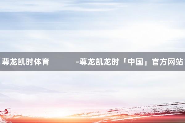 尊龙凯时体育            -尊龙凯龙时「中国」官方网站