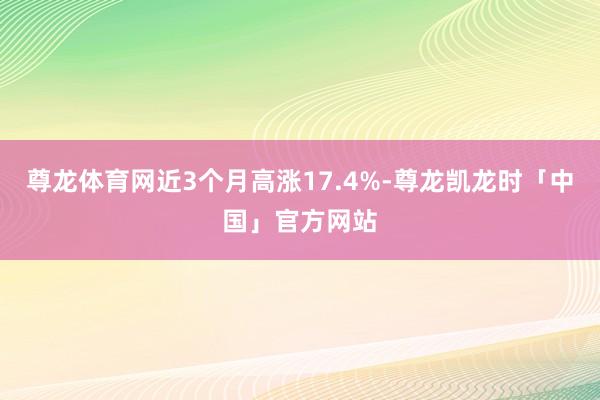 尊龙体育网近3个月高涨17.4%-尊龙凯龙时「中国」官方网站
