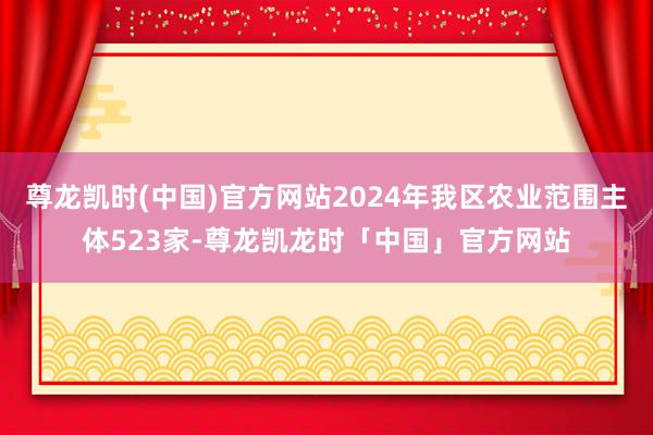尊龙凯时(中国)官方网站2024年我区农业范围主体523家-尊龙凯龙时「中国」官方网站