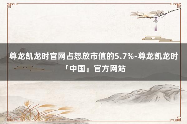 尊龙凯龙时官网占怒放市值的5.7%-尊龙凯龙时「中国」官方网站