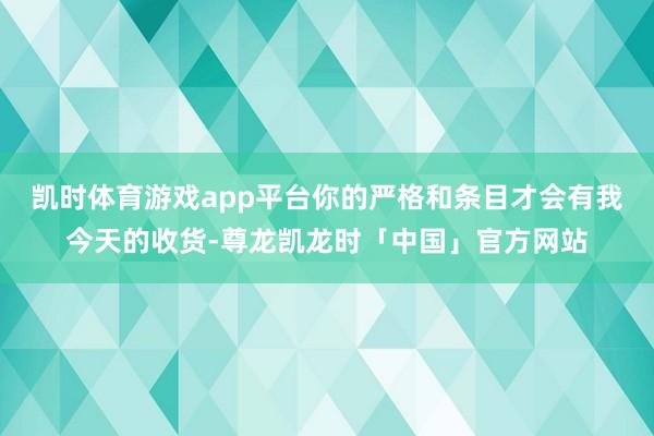 凯时体育游戏app平台你的严格和条目才会有我今天的收货-尊龙凯龙时「中国」官方网站