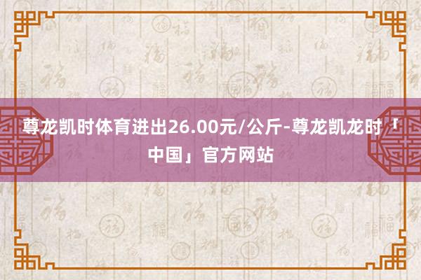 尊龙凯时体育进出26.00元/公斤-尊龙凯龙时「中国」官方网站
