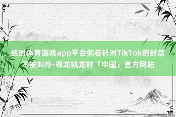凯时体育游戏app平台倘若针对TikTok的封禁不被叫停-尊龙凯龙时「中国」官方网站