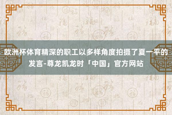 欧洲杯体育精深的职工以多样角度拍摄了夏一平的发言-尊龙凯龙时「中国」官方网站
