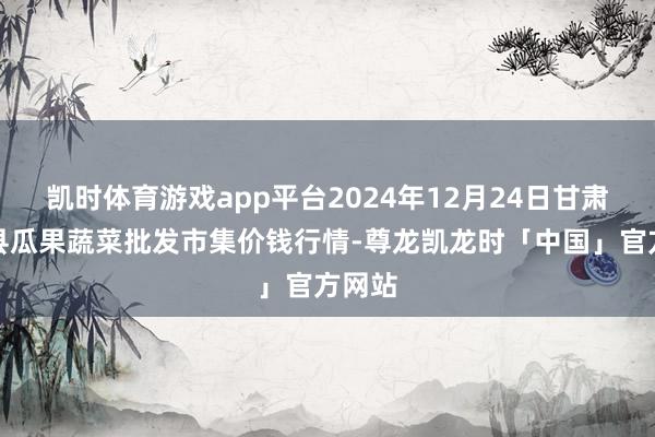 凯时体育游戏app平台2024年12月24日甘肃靖远县瓜果蔬菜批发市集价钱行情-尊龙凯龙时「中国」官方网站