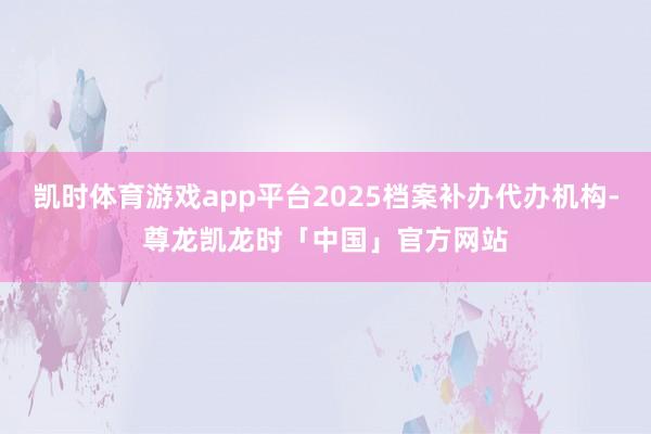 凯时体育游戏app平台2025档案补办代办机构-尊龙凯龙时「中国」官方网站