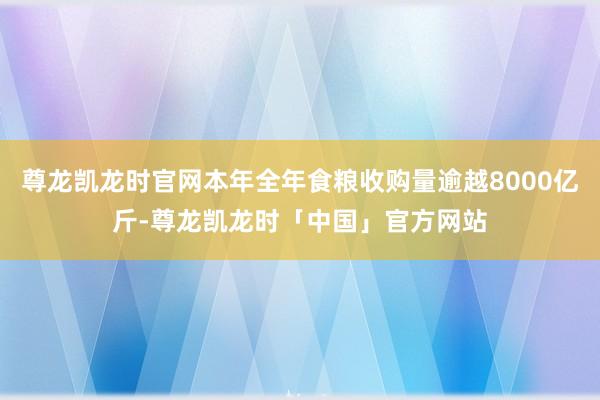 尊龙凯龙时官网本年全年食粮收购量逾越8000亿斤-尊龙凯龙时「中国」官方网站