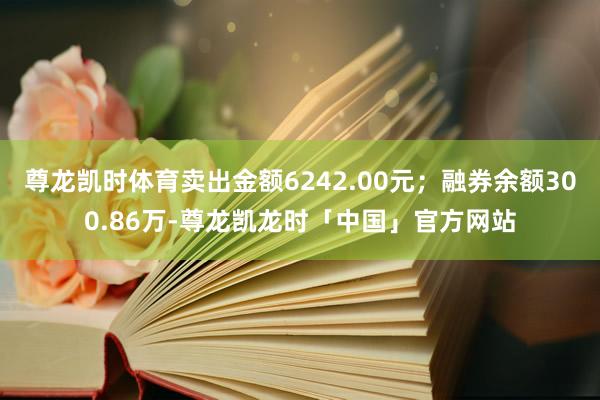 尊龙凯时体育卖出金额6242.00元;融券余额300.86万-尊龙凯龙时「中国」官方网站