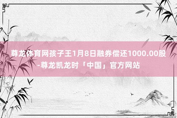 尊龙体育网孩子王1月8日融券偿还1000.00股-尊龙凯龙时「中国」官方网站