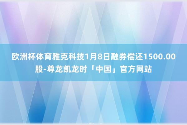 欧洲杯体育雅克科技1月8日融券偿还1500.00股-尊龙凯龙时「中国」官方网站