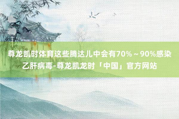 尊龙凯时体育这些腾达儿中会有70%~90%感染乙肝病毒-尊龙凯龙时「中国」官方网站