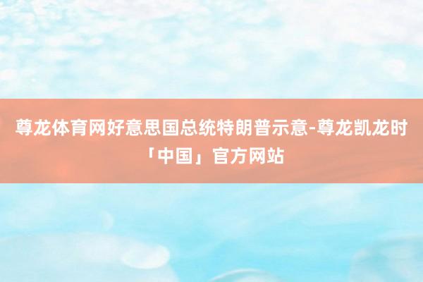 尊龙体育网好意思国总统特朗普示意-尊龙凯龙时「中国」官方网站