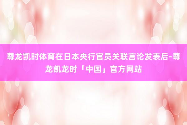 尊龙凯时体育在日本央行官员关联言论发表后-尊龙凯龙时「中国」官方网站