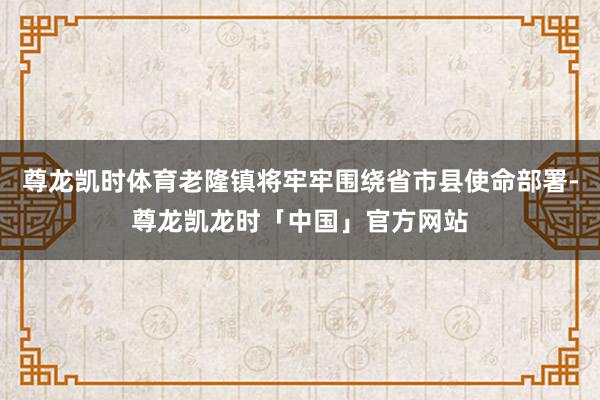 尊龙凯时体育老隆镇将牢牢围绕省市县使命部署-尊龙凯龙时「中国」官方网站