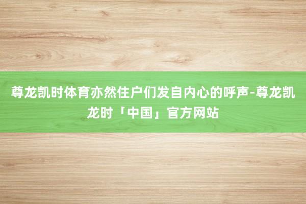 尊龙凯时体育亦然住户们发自内心的呼声-尊龙凯龙时「中国」官方网站