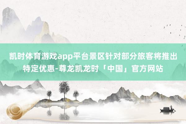 凯时体育游戏app平台景区针对部分旅客将推出特定优惠-尊龙凯龙时「中国」官方网站