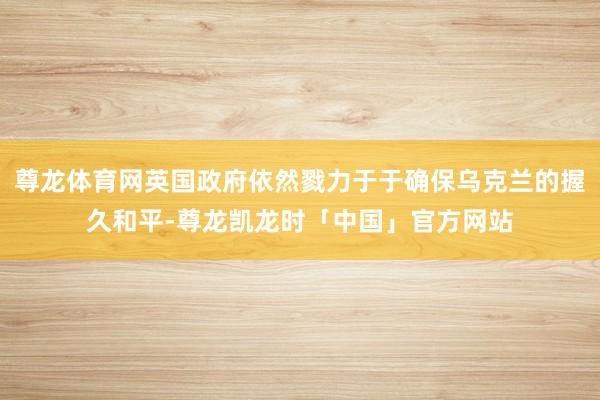 尊龙体育网英国政府依然戮力于于确保乌克兰的握久和平-尊龙凯龙时「中国」官方网站