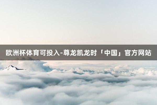 欧洲杯体育可投入-尊龙凯龙时「中国」官方网站