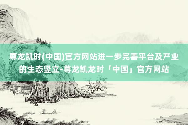 尊龙凯时(中国)官方网站进一步完善平台及产业的生态竖立-尊龙凯龙时「中国」官方网站