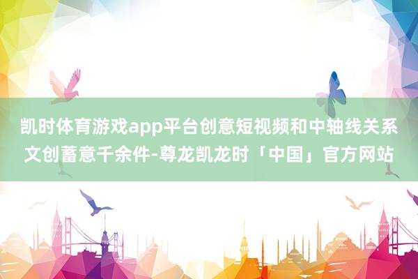 凯时体育游戏app平台创意短视频和中轴线关系文创蓄意千余件-尊龙凯龙时「中国」官方网站