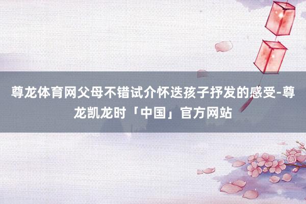 尊龙体育网父母不错试介怀迭孩子抒发的感受-尊龙凯龙时「中国」官方网站