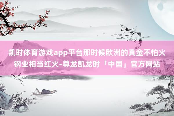 凯时体育游戏app平台那时候欧洲的真金不怕火钢业相当红火-尊龙凯龙时「中国」官方网站