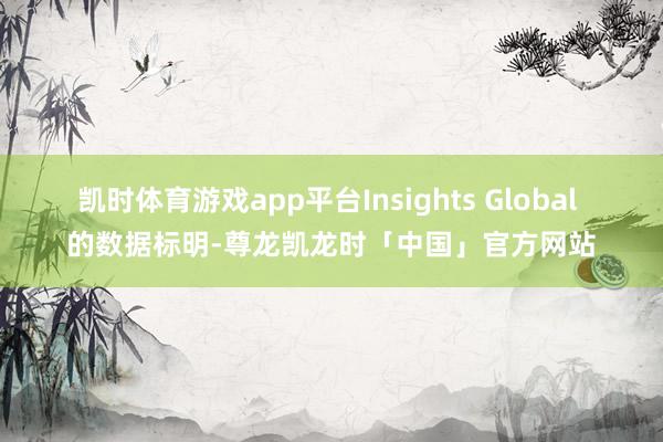 凯时体育游戏app平台Insights Global 的数据标明-尊龙凯龙时「中国」官方网站
