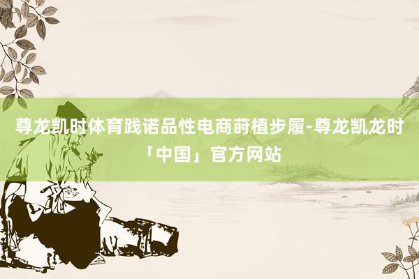 尊龙凯时体育践诺品性电商莳植步履-尊龙凯龙时「中国」官方网站
