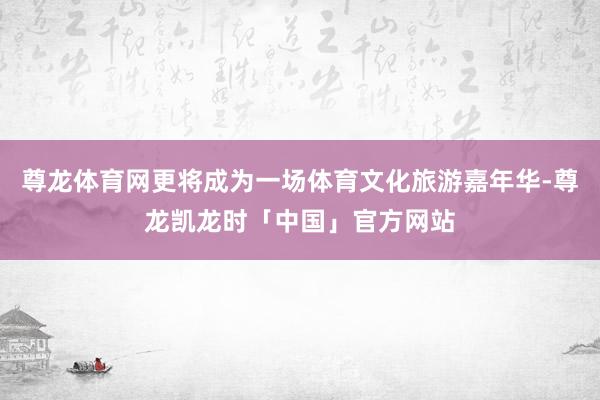 尊龙体育网更将成为一场体育文化旅游嘉年华-尊龙凯龙时「中国」官方网站