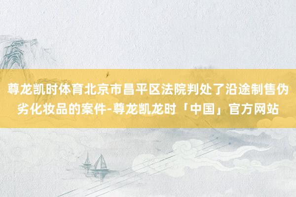尊龙凯时体育北京市昌平区法院判处了沿途制售伪劣化妆品的案件-尊龙凯龙时「中国」官方网站