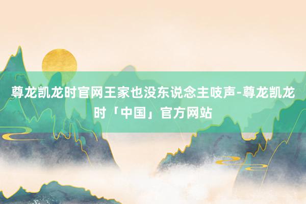 尊龙凯龙时官网王家也没东说念主吱声-尊龙凯龙时「中国」官方网站