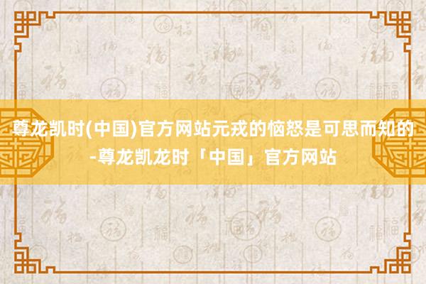 尊龙凯时(中国)官方网站元戎的恼怒是可思而知的-尊龙凯龙时「中国」官方网站