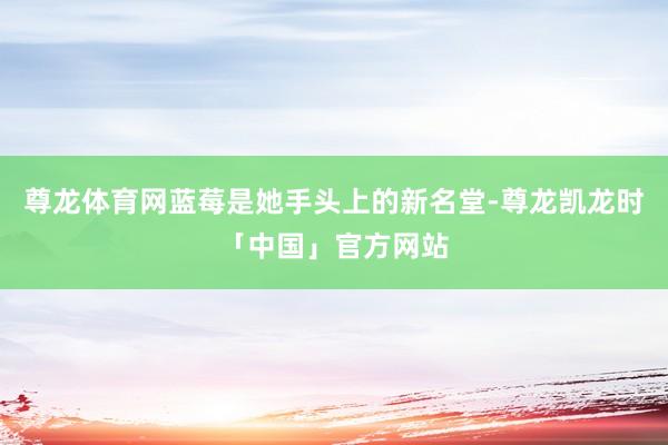 尊龙体育网蓝莓是她手头上的新名堂-尊龙凯龙时「中国」官方网站