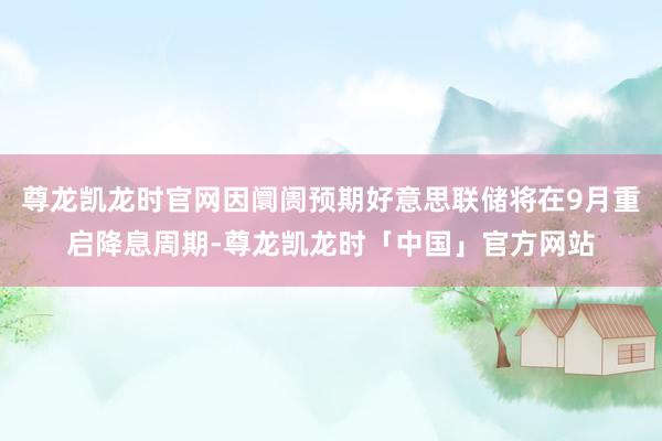 尊龙凯龙时官网因阛阓预期好意思联储将在9月重启降息周期-尊龙凯龙时「中国」官方网站