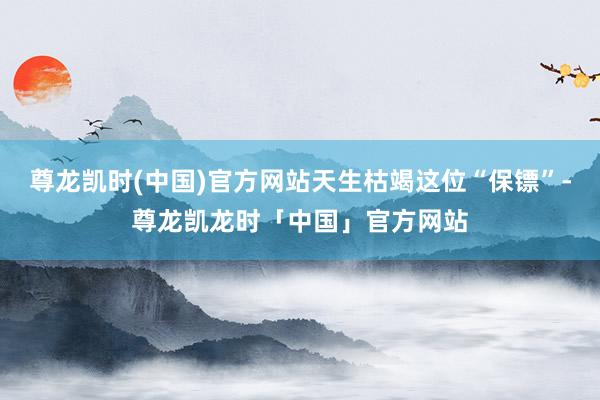 尊龙凯时(中国)官方网站天生枯竭这位“保镖”-尊龙凯龙时「中国」官方网站