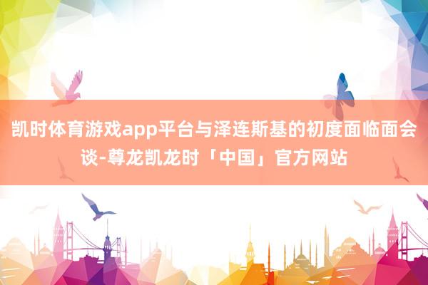 凯时体育游戏app平台与泽连斯基的初度面临面会谈-尊龙凯龙时「中国」官方网站