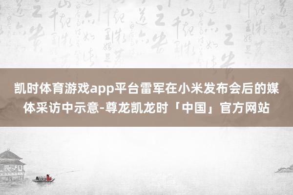 凯时体育游戏app平台雷军在小米发布会后的媒体采访中示意-尊龙凯龙时「中国」官方网站
