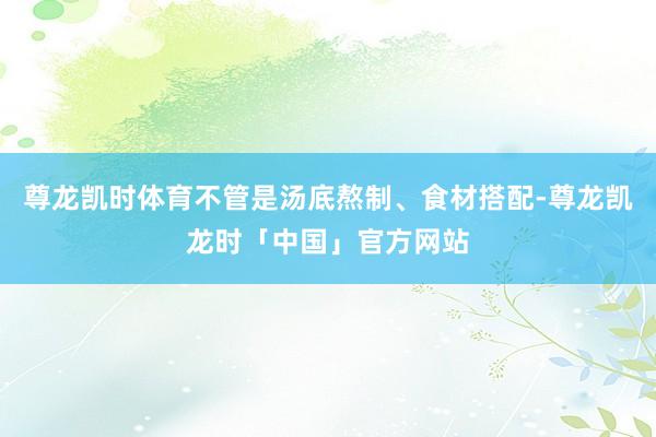 尊龙凯时体育不管是汤底熬制、食材搭配-尊龙凯龙时「中国」官方网站