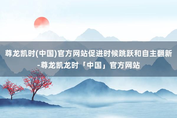 尊龙凯时(中国)官方网站促进时候跳跃和自主翻新-尊龙凯龙时「中国」官方网站