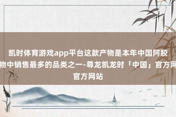 凯时体育游戏app平台这款产物是本年中国阿胶产物中销售最多的品类之一-尊龙凯龙时「中国」官方网站