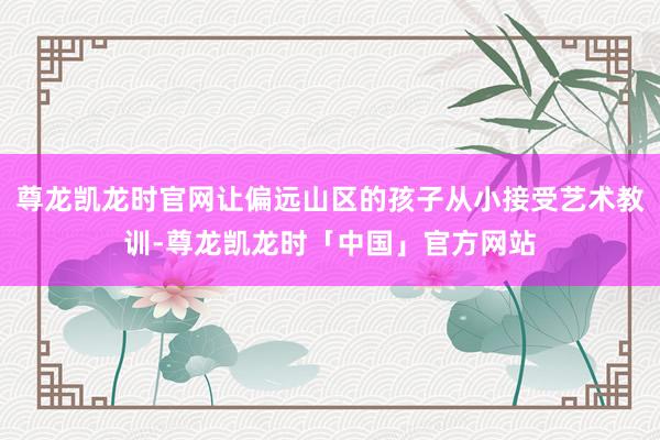 尊龙凯龙时官网让偏远山区的孩子从小接受艺术教训-尊龙凯龙时「中国」官方网站