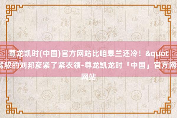 尊龙凯时(中国)官方网站比咱皋兰还冷！"驾驭的刘邦彦紧了紧衣领-尊龙凯龙时「中国」官方网站