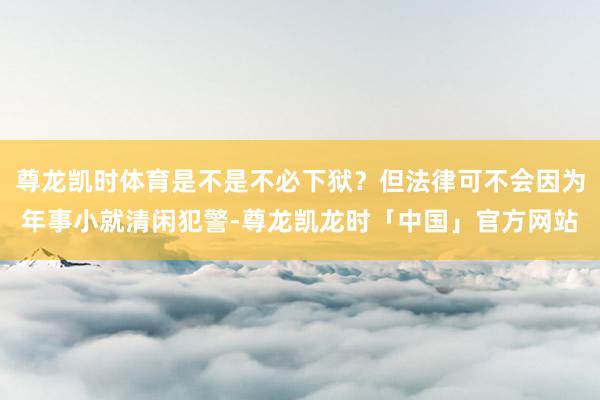 尊龙凯时体育是不是不必下狱？但法律可不会因为年事小就清闲犯警-尊龙凯龙时「中国」官方网站