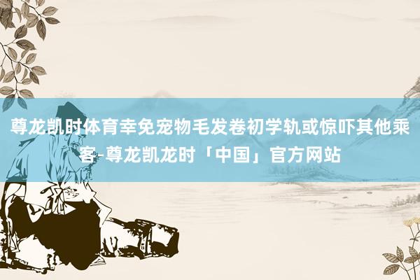 尊龙凯时体育幸免宠物毛发卷初学轨或惊吓其他乘客-尊龙凯龙时「中国」官方网站