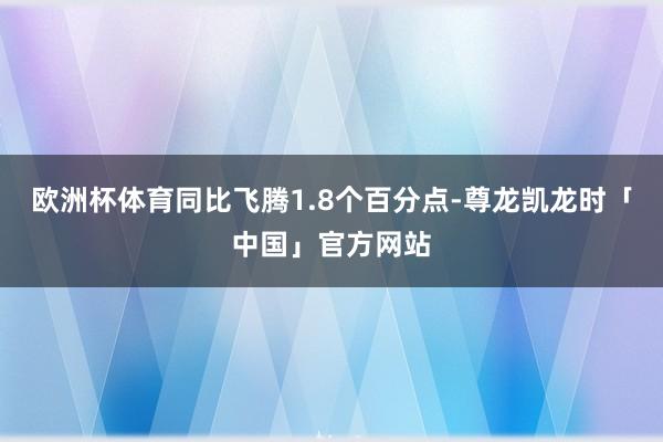 欧洲杯体育同比飞腾1.8个百分点-尊龙凯龙时「中国」官方网站