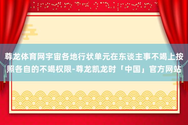 尊龙体育网宇宙各地行状单元在东谈主事不竭上按照各自的不竭权限-尊龙凯龙时「中国」官方网站