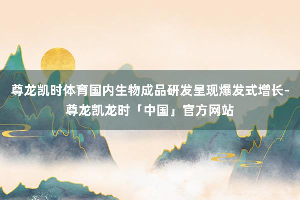 尊龙凯时体育国内生物成品研发呈现爆发式增长-尊龙凯龙时「中国」官方网站